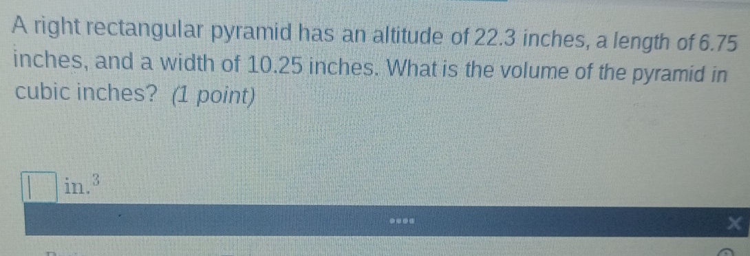 A right rectangular pyramid has an altitude of 22.3 inches, a length of 6.75
inches, and a width of 10.25 inches. What is the volume of the pyramid in
cubic inches? (1 point) 
in.3