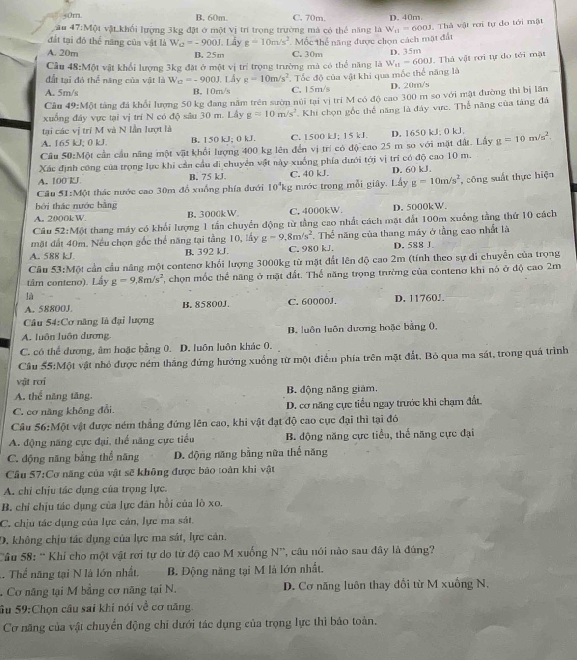 50m. B. 60m. C. 70m. D. 40m.
iu 47:M6t vật khối lượng 3kg đặt ở một Vị trí trọng trường mả có thế năng là W_11=600J. Thả vật rơi tự do tới mặt
đất tại đó thế năng của vật là W_t2=-900J.. Lẩy g=10m/s^2 Mốc thể năng được chọn cách mặt đất
A. 20m B. 25m C. 30m D. 35m
Câu 48:M6 t vật khổi lượng 3kg đặt ở mộ lv j trí trọng trường mà có thế năng là W_11=600J. Thả vật rơi tự do tới mặt
đất tại đó thể năng của vật là W_12=-900J. Lẫy g=10m/s^2. Tốc độ của vật khi qua mốc thế năng là
A. 5m/s B. 10m/s C. 15m/s D. 20m/s
Câu 49:Mhat O tằng đá khổi lượng 50 kg đang năm trên sườn núi tại vị trí M có độ cao 300 m so với mặt đường thì bị lăn
xuống đây vực tại vị tri N có độ sâu 30 m. Lấy gapprox 10m/s^2. Khi chọn gốc thế năng là đáy vực. Thế năng của tảng đá
tại các vị trí M và N lần lượt là
A. 165kJ;0kJ. B. 150 kJ; 0 kJ. C. 1500 kJ; 15 kJ. D. 1650 kJ; 0 kJ.
Câu 50:M6t cần cầu năng một vật khối lượng 400 kg lên đến vị trí có độ cao 25 m so với mặt đất. Lấy gapprox 10m/s^2.
Xác định công của trọng lực khi cần cầu di chuyển vật này xuống phía dưới tới vị trí có độ cao 10 m.
A. 100 kJ B. 75 kJ. C. 40 kJ. D. 60 kJ.
Câu 51:M6 et thác nước cao 30m đồ xuống phía dưới 10^4kg nước trong mỗi giây. Lấy g=10m/s^2 , công suất thực hiện
bởi thác nước bằng
A. 20 00kW B. 3000kW C. 4000kW. D. 5000kW.
Câu 52:M6 ột thang máy có khối lượng 1 tấn chuyển động từ tầng cao nhất cách mặt đất 100m xuống tầng thứ 10 cách
mặt đất 40m. Nếu chọn gốc thế năng tại tầng 10, lấy g=9,8m/s^2. Thể năng của thang máy ở tầng cao nhất là
A. 588 kJ. B. 392 kJ. C. 980 kJ. D. 588 J.
Câu 53:MQ t cần cầu nâng một contenơ khối lượng 3000kg từ mặt đất lên độ cao 2m (tính theo sự di chuyền của trọng
tâm conteno). Lấy g=9,8m/s^2 T, chọn mốc thế năng ở mặt đất. Thế năng trọng trường của contenơ khi nó ở độ cao 2m
là
A. 58800J. B. 85800J. C. 60000J. D. 11760J.
Câu 54:Cơ năng là đại lượng
A. luôn luôn dương. B. luôn luôn dương hoặc bằng 0.
C. có thể dương, âm hoặc bằng 0. D. luôn luôn khác 0.
Cầu 55:Một vật nhỏ được ném thẳng đứng hướng xuống từ một điểm phía trên mặt đất. Bỏ qua ma sát, trong quá trình
vật roi
A. thế năng tăng. B. động năng giảm.
C. cơ năng không đổi. D. cơ năng cực tiểu ngay trước khi chạm đất.
Câu 5 6:Một vật được ném thẳng đứng lên cao, khi vật đạt độ cao cực đại thì tại đó
A. động năng cực đại, thế năng cực tiểu B. động năng cực tiểu, thế năng cực đại
C. động năng bằng thể năng D. động năng bằng nữa thế năng
Cầu 57:Cơ năng của vật sẽ không được bảo toàn khi vật
A. chỉ chịu tác dụng của trọng lực.
B. chỉ chịu tác dụng của lực đân hồi của lò xo.
C. chịu tác dụng của lực cản, lực ma sát.
D. không chịu tác dụng của lực ma sát, lực cản.
Sâu 58: “ Khi cho một vật rơi tự do từ độ cao M xuống N”, câu nói nào sau dây là đúng?
Thế năng tại N là lớn nhất. B. Động năng tại M là lớn nhất.
Cơ năng tại M bằng cơ năng tại N. D. Cơ năng luôn thay đổi từ M xuống N.
âu 59:Chọn câu sai khi nói về cơ năng.
Cơ năng của vật chuyển động chỉ dưới tác dụng của trọng lực thì báo toàn.
