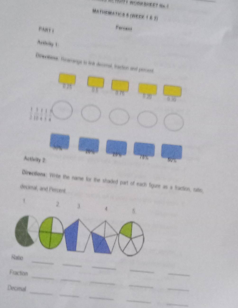 Mathematics 5 (WeEk 1 § 2) 
PART I 
Persens 
Activity 1 
Directtens: Rearrange to link decomal, fraction and persent
0 5 0 76
0 20 0 30
10
20 n 75%
Activity 2 50%
Directions: Write the name for the shaded part of each figure as a fraction, ratio, 
decimal, and Percent. 
1 
2. 3 4
_ 
_ 
_ 
_ 
_ 
_ 
Fraction 
_ 
_ 
_ 
_ 
_ 
_ 
Decimal 
_ 
_ 
_