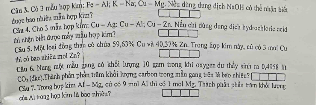 Có 3 mẫu hợp kim: Fe - Al; K - Na; Cu - Mg. Nều dùng dung dịch NaOH có thể nhận biết 
được bao nhiêu mẫu hợp kim? 
Câu 4. Cho 3 mẫu hợp kim: . Cu-Ag:Cu-Al; Cu-Zn. Nếu chỉ dùng dung dịch hydrochloric acid 
thì nhận biết được mấy mẫu hợp kim? 
Câu 5. Một loại đồng thau có chứa 59, 63% Cu và 40, 37% Zn. Trong hợp kim này, cứ có 3 mol Cu 
thì có bao nhiêu mol Zn? 
Câu 6. Nung một mẫu gang có khối lượng 10 gam trong khí oxygen dư thấy sinh ra 0,4958 lít
CO_2 (dkc).Thành phần phần trăm khối lượng carbon trong mẫu gang trên là bao nhiêu? 
Câu 7. Trong hợp kim AI-M lg, cứ có 9 mol Al thì có 1 mol Mg. Thành phần phần trăm khối lượng 
của Al trong hợp kim là bao nhiêu?