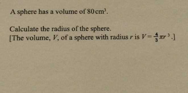 A sphere has a volume of 80cm^3. 
Calculate the radius of the sphere. 
[The volume, V, of a sphere with radius r is V= 4/3 π r^3.]