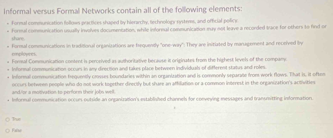 Informal versus Formal Networks contain all of the following elements:
Formal communication follows practices shaped by hierarchy, technology systems, and official policy.
Formal communication usually involves documentation, while informal communication may not leave a recorded trace for others to find or
share.
• Formal communications in traditional organizations are frequently ''one-way'': They are initiated by management and received by
employees.
Formal Communication content is perceived as authoritative because it originates from the highest levels of the company.
Informal communication occurs in any direction and takes place between individuals of different status and roles.
Informal communication frequently crosses boundaries within an organization and is commonly separate from work flows. That is, it often
occurs between people who do not work together directly but share an affiliation or a common interest in the organization's activities
and/or a motivation to perform their jobs well.
Informal communication occurs outside an organization's established channels for conveying messages and transmitting information.
True
False