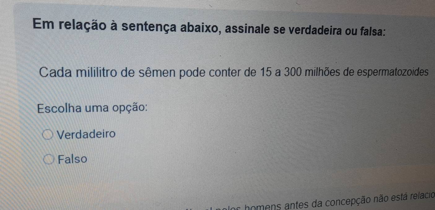 Em relação à sentença abaixo, assinale se verdadeira ou falsa:
Cada mililitro de sêmen pode conter de 15 a 300 milhões de espermatozoides
Escolha uma opção:
Verdadeiro
Falso
Er homens antes da concepção não está relacio