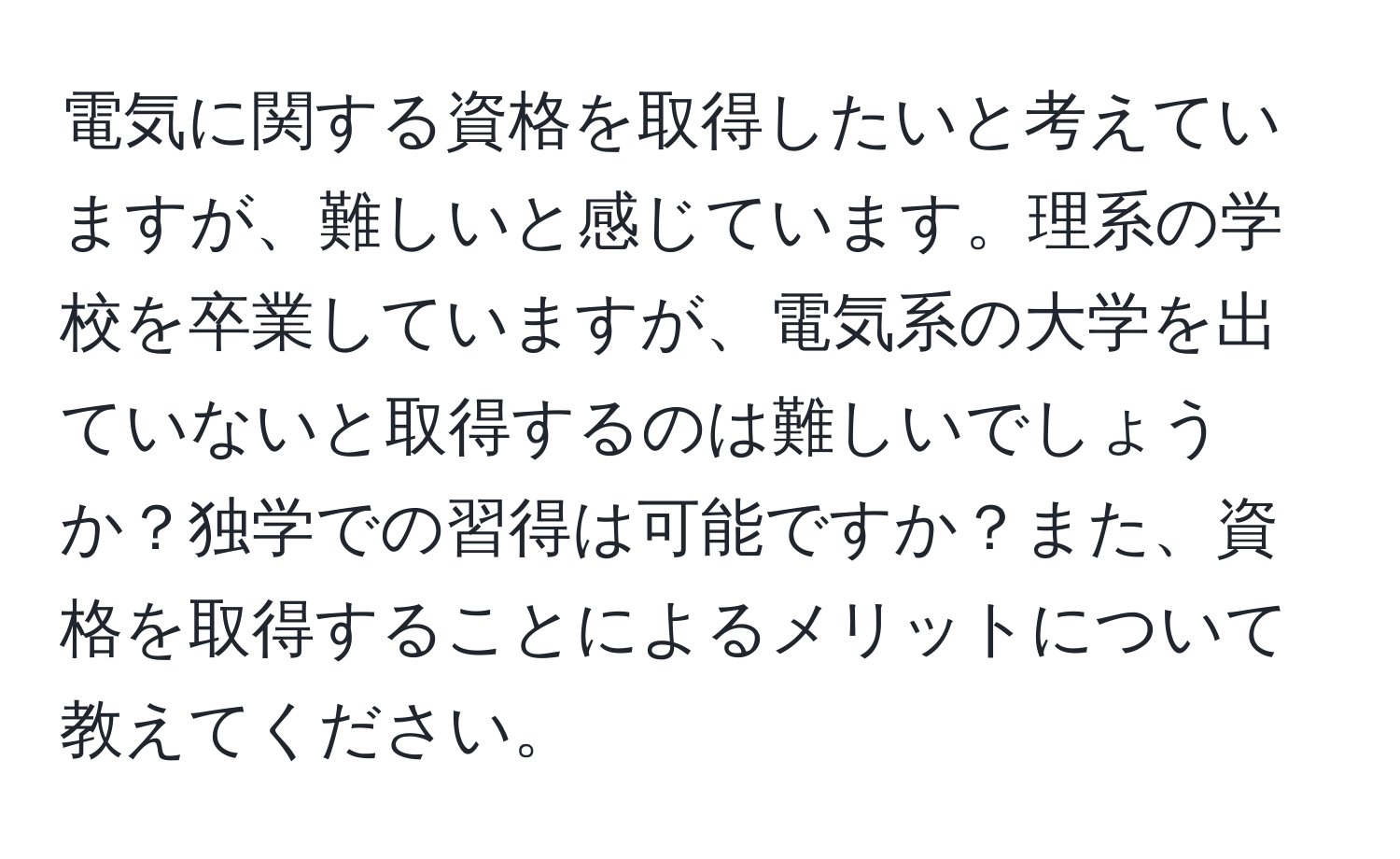 電気に関する資格を取得したいと考えていますが、難しいと感じています。理系の学校を卒業していますが、電気系の大学を出ていないと取得するのは難しいでしょうか？独学での習得は可能ですか？また、資格を取得することによるメリットについて教えてください。