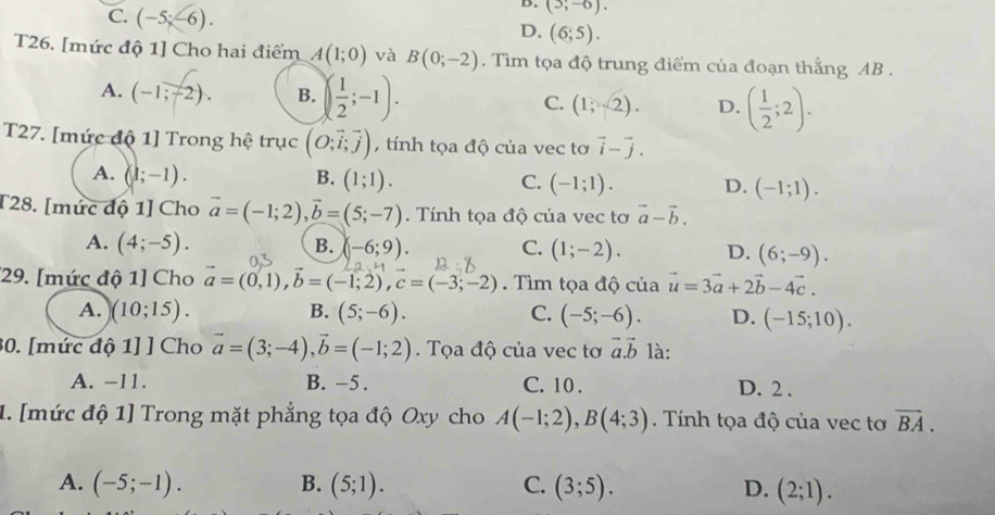 C. (-5;-6).
D. (5,-6).
D. (6;5).
T26. [mức độ 1] Cho hai điểm A(1;0) và B(0;-2). Tìm tọa độ trung điểm của đoạn thẳng AB .
A. (-1;-2). B. ( 1/2 ;-1). C. (1;2). D. ( 1/2 ;2).
T27. [mức độ 1] Trong hệ trục (O;vector i;vector j) , tính tọa độ của vec tơ vector i-vector j.
A. (1;-1). B. (1;1). C. (-1;1). D. (-1;1).
T28. [mức độ 1] Cho vector a=(-1;2),vector b=(5;-7). Tính tọa độ của vec tơ vector a-vector b.
B.
A. (4;-5). (-6;9). C. (1;-2). D. (6;-9).
*29. [mức độ 1] Cho vector a=(0,1),vector b=(-1;2),c=(-3;-2). Tìm tọa độ của vector u=3vector a+2vector b-4vector c.
B.
A. (10;15). (5;-6). C. (-5;-6). D. (-15;10).
30. [mức độ 1] ] Cho vector a=(3;-4),vector b=(-1;2). Tọa độ của vec tơ vector a.vector b là:
A. −11. B. -5 . C. 10 . D. 2 .
1. [mức độ 1] Trong mặt phẳng tọa độ Oxy cho A(-1;2),B(4;3).  Tính tọa độ của vec tơ vector BA.
A. (-5;-1). B. (5;1). C. (3;5). D. (2;1).