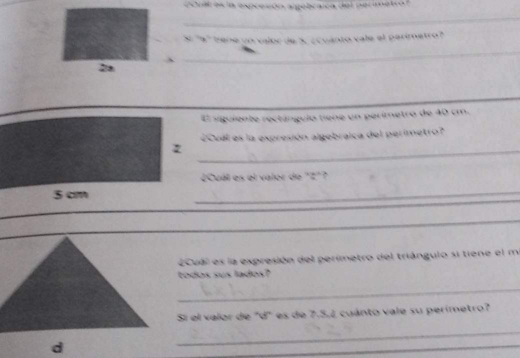 Coua es la expren 
_ 
_ 
 ¿Cuánto vale el perimetro? 
_ 
_ 
2a 
El siguiente rectángulo tiene un perímetro de 40 cm. 
ecuel es la expresión algebraica del perimetro? 
_ 
¿Cuál es el valor de "Z"? 
_ 
_ 
_ 
ecual es la expresión del perímetro del triángulo si tiene el m. 
todos sus lados? 
_ 
Si el valor de "d" es de 7.5,2 cuánto vale su perímetro? 
_ 
_