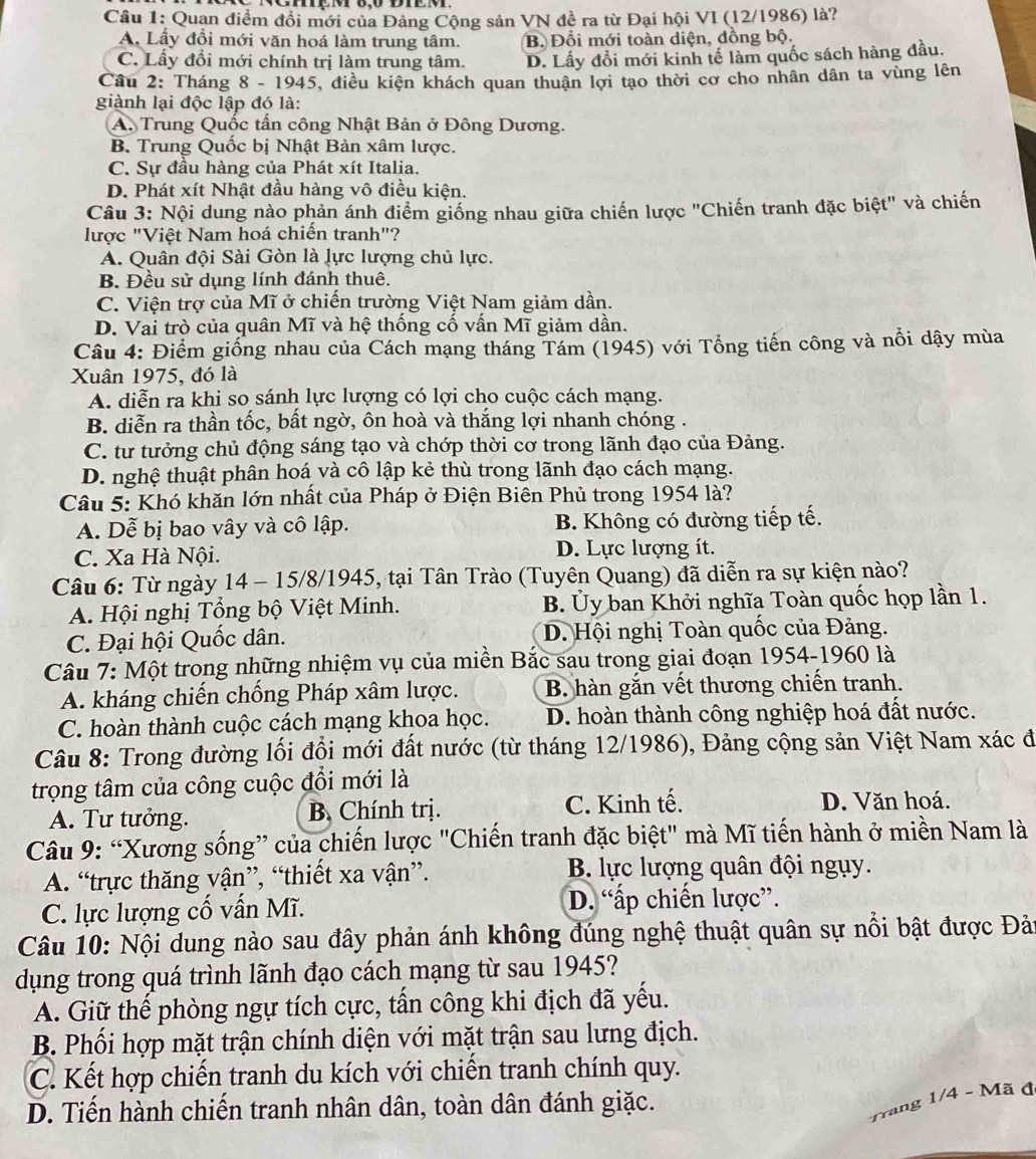 Quan điểm đổi mới của Đảng Cộng sản VN đề ra từ Đại hội VI (12/1986) là?
A. Lấy đồi mới văn hoá làm trung tâm. B. Đổi mới toàn diện, đồng bộ.
C. Lầy đổi mới chính trị làm trung tâm. D. Lấy đổi mới kinh tế làm quốc sách hàng đầu.
Cầu 2: Tháng 8 - 1945, điều kiện khách quan thuận lợi tạo thời cơ cho nhân dân ta vùng lên
giành lại độc lập đó là:
A. Trung Quốc tần công Nhật Bản ở Đông Dương.
B, Trung Quốc bị Nhật Bản xâm lược.
C. Sự đầu hàng của Phát xít Italia.
D. Phát xít Nhật đầu hàng vô điều kiện.
Câu 3: Nội dung nào phản ánh điểm giống nhau giữa chiến lược "Chiến tranh đặc biệt" và chiến
lược "Việt Nam hoá chiến tranh"?
A. Quân đội Sài Gòn là lực lượng chủ lực.
B. Đều sử dụng lính đánh thuê.
C. Viện trợ của Mĩ ở chiến trường Việt Nam giảm dần.
D. Vai trò của quân Mĩ và hệ thống cố vấn Mĩ giảm dần.
Câu 4: Điểm giống nhau của Cách mạng tháng Tám (1945) với Tổng tiến công và nổi dậy mùa
Xuân 1975, đó là
A. diễn ra khi so sánh lực lượng có lợi cho cuộc cách mạng.
B. diễn ra thần tốc, bất ngờ, ôn hoà và thắng lợi nhanh chóng .
C. tư tưởng chủ động sáng tạo và chớp thời cơ trong lãnh đạo của Đảng.
D. nghệ thuật phân hoá và cô lập kẻ thù trong lãnh đạo cách mạng.
Câu 5: Khó khăn lớn nhất của Pháp ở Điện Biên Phủ trong 1954 là?
A. Dễ bị bao vây và cô lập. B. Không có đường tiếp tế.
C. Xa Hà Nội. D. Lực lượng ít.
Câu 6: Từ ngày 14 - 15/8/1945, tại Tân Trào (Tuyên Quang) đã diễn ra sự kiện nào?
A. Hội nghị Tổng bộ Việt Minh. B. Ủy ban Khởi nghĩa Toàn quốc họp lần 1.
C. Đại hội Quốc dân. D. Hội nghị Toàn quốc của Đảng.
Câu 7: Một trong những nhiệm vụ của miền Bắc sau trong giai đoạn 1954-1960 là
A. kháng chiến chống Pháp xâm lược. B. hàn gắn vết thương chiến tranh.
C. hoàn thành cuộc cách mạng khoa học. D. hoàn thành công nghiệp hoá đất nước.
Câu 8: Trong đường lối đổi mới đất nước (từ tháng 12/1986), Đảng cộng sản Việt Nam xác đi
trọng tâm của công cuộc đổi mới là
A. Tư tưởng. B. Chính trị. C. Kinh tế. D. Văn hoá.
Câu 9: “Xương sống” của chiến lược "Chiến tranh đặc biệt" mà Mĩ tiến hành ở miền Nam là
A. “trực thăng vận”, “thiết xa vận”. B. lực lượng quân đội ngụy.
C. lực lượng cố vấn Mĩ. D. “ấp chiến lược”.
Câu 10: Nội dung nào sau đây phản ánh không đúng nghệ thuật quân sự nổi bật được Đản
dụng trong quá trình lãnh đạo cách mạng từ sau 1945?
A. Giữ thế phòng ngự tích cực, tấn công khi địch đã yếu.
B. Phối hợp mặt trận chính diện với mặt trận sau lưng địch.
C. Kết hợp chiến tranh du kích với chiến tranh chính quy.
D. Tiến hành chiến tranh nhân dân, toàn dân đánh giặc.
Trang 1/4 - Mã đ