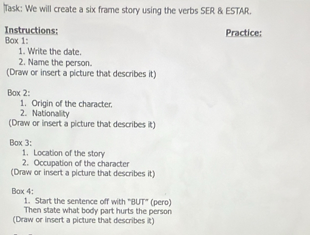 Task: We will create a six frame story using the verbs SER & ESTAR. 
Instructions: Practice: 
Box 1: 
1. Write the date. 
2. Name the person. 
(Draw or insert a picture that describes it) 
Box 2: 
1. Origin of the character. 
2. Nationality 
(Draw or insert a picture that describes it) 
Box 3: 
1. Location of the story 
2. Occupation of the character 
(Draw or insert a picture that describes it) 
Box 4: 
1. Start the sentence off with “BUT” (pero) 
Then state what body part hurts the person 
(Draw or insert a picture that describes it)