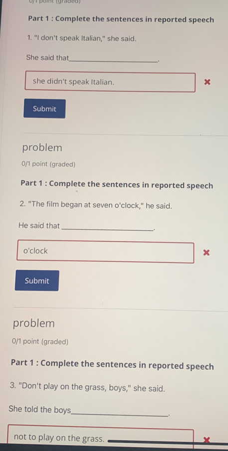 point (graded) 
Part 1 : Complete the sentences in reported speech 
1. "I don't speak Italian," she said. 
She said that 
_ 
. 
she didn't speak Italian. 
Submit 
problem 
0/1 point (graded) 
Part 1 : Complete the sentences in reported speech 
2. "The film began at seven o'clock," he said. 
_ 
He said that 
. 
o'clock 
x 
Submit 
problem 
0/1 point (graded) 
Part 1 : Complete the sentences in reported speech 
3. "Don't play on the grass, boys," she said. 
She told the boys_ ; 
not to play on the grass.