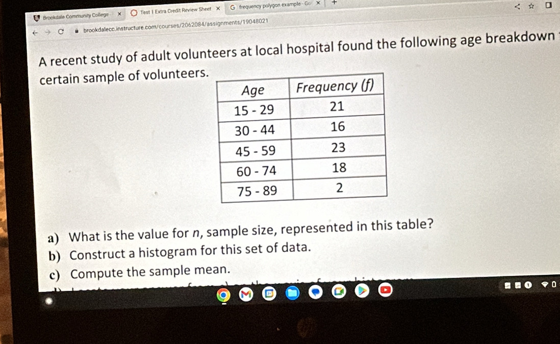 Brookdale Community College Test 1 Extra Credit Review Sheet X G frequency polygon example - Go 
brookdalecc.instructure.com/courses/2062084/assignments/19048021 
A recent study of adult volunteers at local hospital found the following age breakdown 
certain sample of volunteers 
a) What is the value for n, sample size, represented in this table? 
b) Construct a histogram for this set of data. 
c) Compute the sample mean.