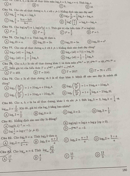 Chỗ à, b, c là các số thực thỏa mãn log _ab=2,log _bc=4 , Tính og,c.
A8. B 2. C 6. D 10.
Câu 74. Cho các số thực dương a, b, c với c /=1 Khẳng định nào sau đây sai?
a log _c a/b =log _ca-log _cb. B log _c^2 b/a^2 = 1/2 log _cb-log _ca.
a log _e a/b = (ln a-ln b)/ln c .
D  1/2 log _e^(2(frac b)a)^2=log _eb-log _ea.
Câu 75. Cholog (xy^3)=1,log (x^2y)=1. Tính giá trị của biểu thức P=log (xy).
A P= 5/3 . B P= 1/2 . C P= 3/5 . D P=1.
Câu 76. Cho log _25=a.. Tính log _225 theo a.
A log _225=a. B log _225=2a. a log _225=5a. D log _225=a^2.
Câu 77. Cho các số thực dương a, b với b!= 1 Khẳng định nào dưới đây dúng?
A log _a^r(ab)= 1/7 log _ab.
B log _a^7(ab)=7(1+log _ab).
a log _a^7(ab)= 1/7 + 1/7 log _ab. D log _a^7(ab)= 1/7 - 1/7 log _ab.
Câu 78, Cho a,b,c là các số thực dương khác 1 và thỏa mãn a^(log _3)7=27,b^(log _7)11=49,c^(log _11)25=
sqrt(11) Tính giá trị của biểu thức T=a^((log _3)^27)+b^((log _7)^211)+c^((log _11)^225).
a T=469. B T=3141. T=2017. D T=76+sqrt(11).
Cầâu 79, Cho a là số thực dương và b là số thực khác 0. Mệnh đề nào sau đây là mệnh đề
dúng? log _3( 3a^3/b^2 )=1+3log _3a+2log _3b. log _3( 3a^3/b^2 )=1+ 1/3 log _3a-2log _3|b|.
A
B log _3( 3a^3/b^2 )=1+3log _3a-2log _3b.
a log _3( 3a^3/b^2 )=1+3log _3a-2log _3|b|. D
Câu 80. Cho a, b, c là ba số thực dương, khác 1 và ac != 1 Biết log _a3=2,log _b3= 1/4 va
log _abc3= 2/15 . Khi đó, giá trị của log _c3 bằng bao nhiêu?
A log _c3= 1/2 . B log _c3=3. C log _e3=2. D log _c3= 1/3 .
Câu 81. Khẳng định nào sau dây là đúng?
B log (xy)=log x+log y(xy>0).
A log (0,1)^-1=-1.
C log  1/v =log v^(-1)(v!= 0).
D -2^(log _2)3=-3.
Câu 82. Cho log _69=a. Tính log _32 theo a
a log _32= a/2-a . B log _32= (a+2)/a . C log _32= (a-2)/a . D log _32= (2-a)/a .
Câu 83. Cho log _aba=4. Tính log _ab sqrt[3](a)/sqrt(b) .
A  17/6 . B  8/3 . C  15/2 . D  13/3 .
180