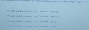 nL sakt cofrectly describes the reletionship between the graph of f(x)= 1 g(x)=f(x-7)
The graph of g(x) the graph of f(x) trinslated 7 units right.
The graph of g(x) is the graph of f(z) traislated 7 umits down
The goaph of g(x) r the graph of f(x) tnewlated 7 units up
Tihe graph of g(x) # tú graph r f(x) Vänistated 7 units left