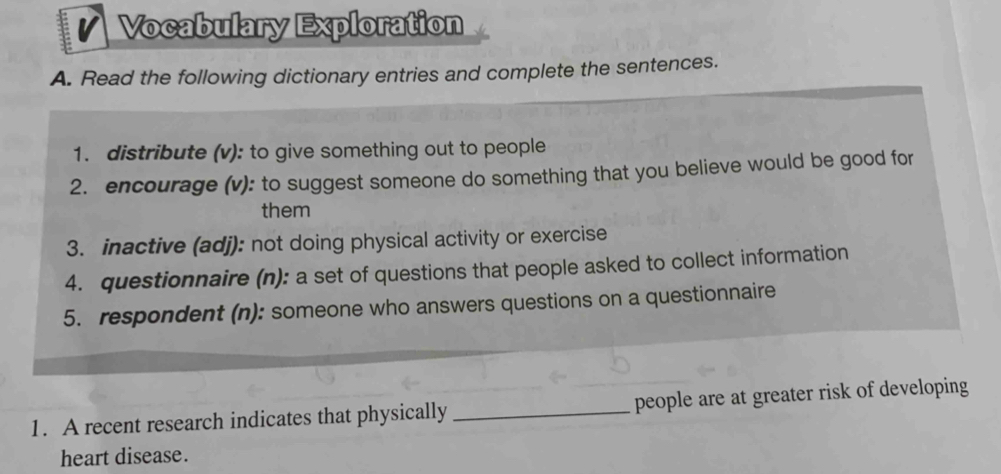 Vocabulary Exploration 
A. Read the following dictionary entries and complete the sentences. 
1. distribute (v): to give something out to people 
2. encourage (v): to suggest someone do something that you believe would be good for 
them 
3. inactive (adj): not doing physical activity or exercise 
4. questionnaire (n): a set of questions that people asked to collect information 
5. respondent (n): someone who answers questions on a questionnaire 
1. A recent research indicates that physically _people are at greater risk of developing 
heart disease.