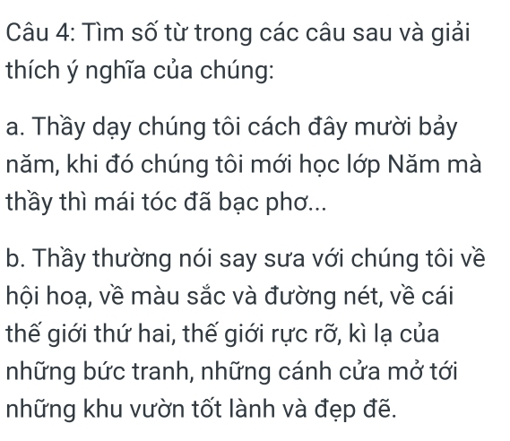 Tìm số từ trong các câu sau và giải 
thích ý nghĩa của chúng: 
a. Thầy dạy chúng tôi cách đây mười bảy 
năm, khi đó chúng tôi mới học lớp Năm mà 
thầy thì mái tóc đã bạc phơ... 
b. Thầy thường nói say sưa với chúng tôi về 
hội hoạ, về màu sắc và đường nét, về cái 
thế giới thứ hai, thế giới rực rỡ, kì lạ của 
những bức tranh, những cánh cửa mở tới 
những khu vườn tốt lành và đẹp đẽ.