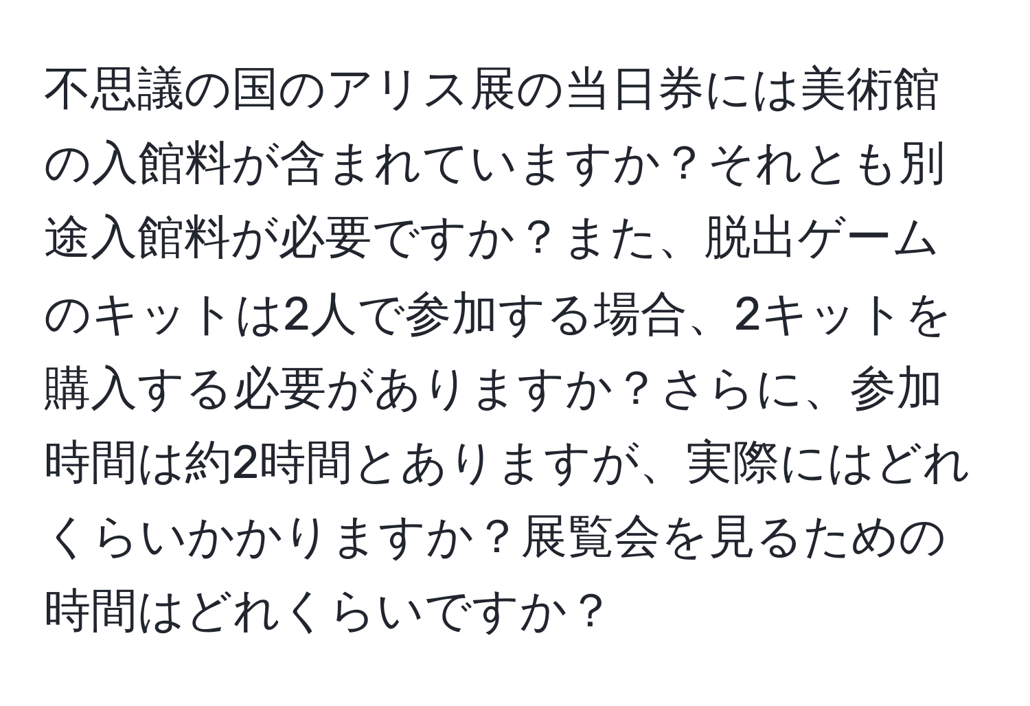 不思議の国のアリス展の当日券には美術館の入館料が含まれていますか？それとも別途入館料が必要ですか？また、脱出ゲームのキットは2人で参加する場合、2キットを購入する必要がありますか？さらに、参加時間は約2時間とありますが、実際にはどれくらいかかりますか？展覧会を見るための時間はどれくらいですか？