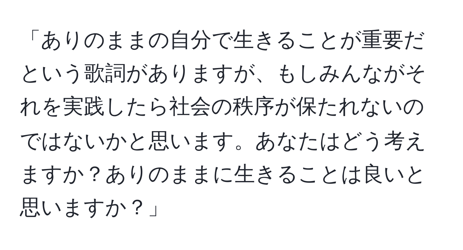 「ありのままの自分で生きることが重要だという歌詞がありますが、もしみんながそれを実践したら社会の秩序が保たれないのではないかと思います。あなたはどう考えますか？ありのままに生きることは良いと思いますか？」