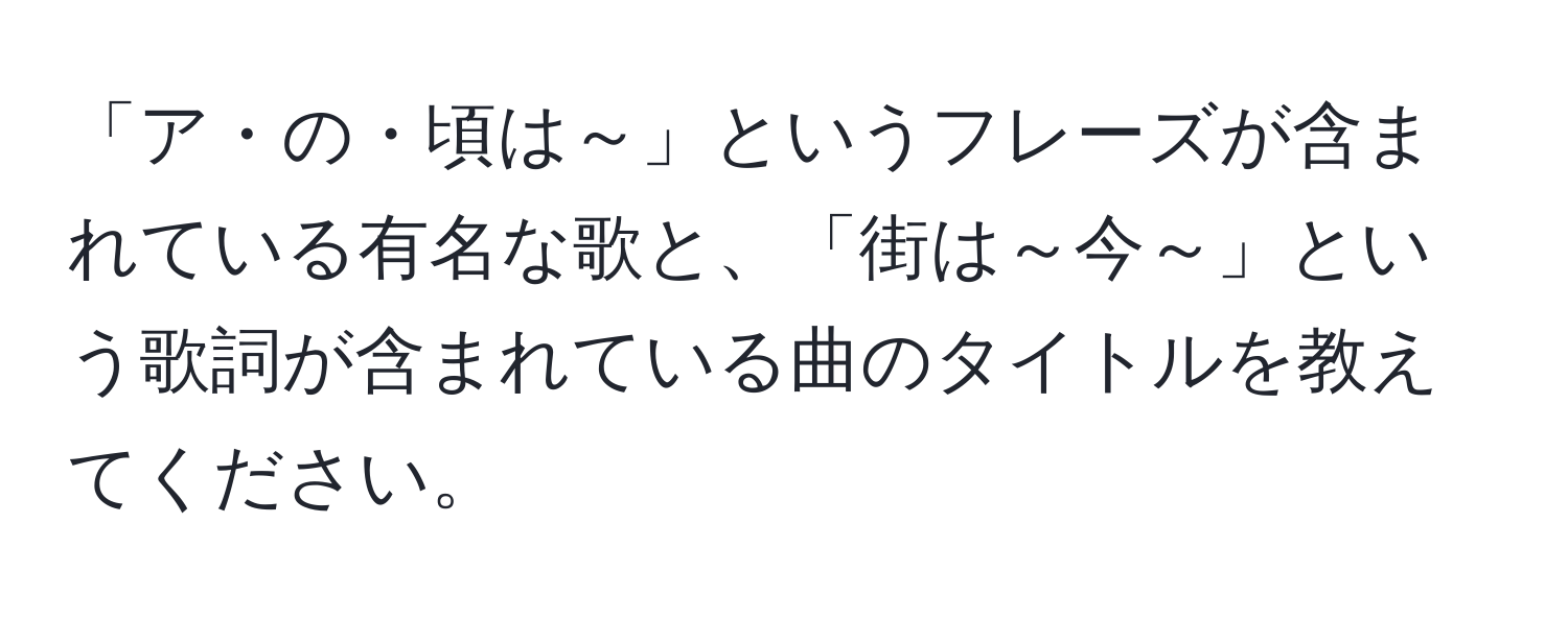 「ア・の・頃は～」というフレーズが含まれている有名な歌と、「街は～今～」という歌詞が含まれている曲のタイトルを教えてください。