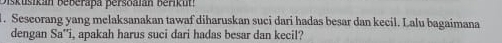 skusikán Beberapa persoaian berikut! 
1. Seseorang yang melaksanakan tawaf diharuskan suci dari hadas besar dan kecil. Lalu bagaimana 
dengan Sa''i, apakah harus suci dari hadas besar dan kecil?