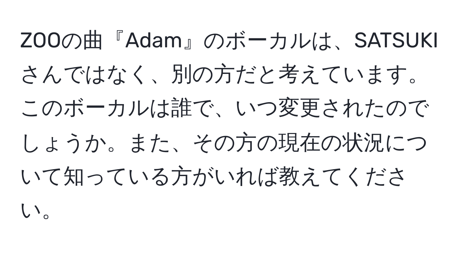 ZOOの曲『Adam』のボーカルは、SATSUKIさんではなく、別の方だと考えています。このボーカルは誰で、いつ変更されたのでしょうか。また、その方の現在の状況について知っている方がいれば教えてください。