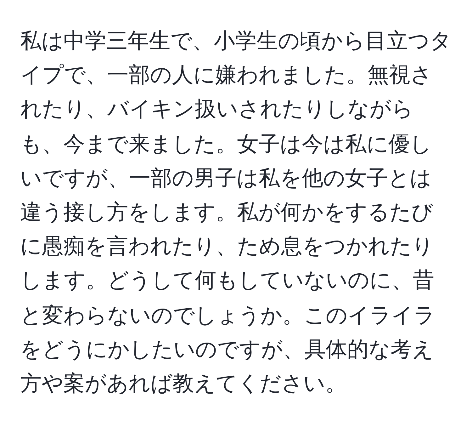 私は中学三年生で、小学生の頃から目立つタイプで、一部の人に嫌われました。無視されたり、バイキン扱いされたりしながらも、今まで来ました。女子は今は私に優しいですが、一部の男子は私を他の女子とは違う接し方をします。私が何かをするたびに愚痴を言われたり、ため息をつかれたりします。どうして何もしていないのに、昔と変わらないのでしょうか。このイライラをどうにかしたいのですが、具体的な考え方や案があれば教えてください。