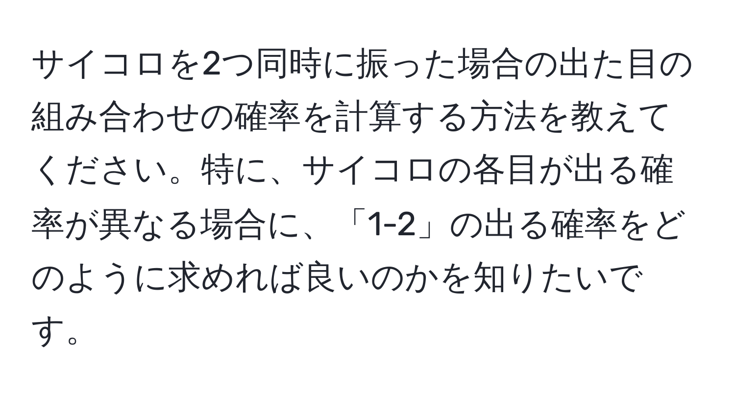 サイコロを2つ同時に振った場合の出た目の組み合わせの確率を計算する方法を教えてください。特に、サイコロの各目が出る確率が異なる場合に、「1-2」の出る確率をどのように求めれば良いのかを知りたいです。