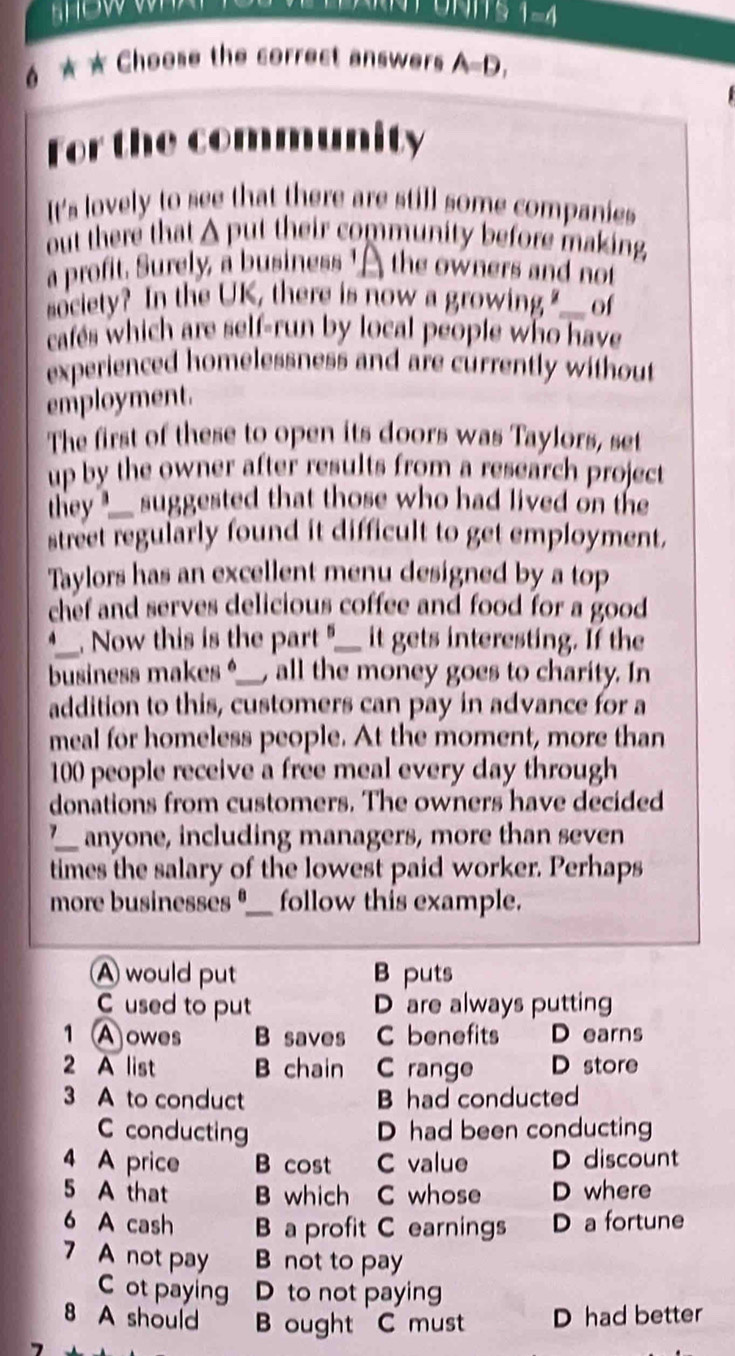 1=4
6 ★ ★ Choose the correct answers A=D, 
For the community
It's lovely to see that there are still some companies
out there that A put their community before making
a profit. Surely, a business ' A the owners and not
society? In the UK, there is now a growing ?___ of
cafes which are self-run by local people who have
experienced homelessness and are currently without
employment.
The first of these to open its doors was Taylors, set
up by the owner after results from a research project 
they suggested that those who had lived on the
street regularly found it difficult to get employment.
Taylors has an excellent menu designed by a top
chef and serves delicious coffee and food for a good 
_
. Now this is the part "__ it gets interesting. If the
business makes _ all the money goes to charity. In
addition to this, customers can pay in advance for a
meal for homeless people. At the moment, more than
100 people receive a free meal every day through
donations from customers. The owners have decided
7_ anyone, including managers, more than seven
times the salary of the lowest paid worker. Perhaps
more businesses ⁶_ follow this example.
A would put B puts
C used to put D are always putting
1 A owes B saves C benefits D earns
2 A list B chain C range D store
3 A to conduct B had conducted
C conducting D had been conducting
4 A price B cost C value D discount
5 A that B which C whose D where
6 A cash a profit C earnings D a fortune
7 A not pay B not to pay
ot paying D to not paying
8 A should B ought C must D had better