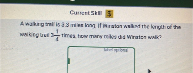 Current Skill $ 
A walking trail is 3.3 miles long. If Winston walked the length of the 
walking trail 3 1/4  times, s, how many miles did Winston walk? 
label optional