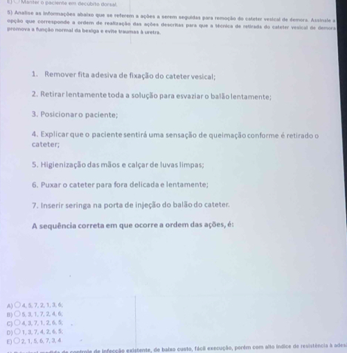 Manter o paciente em decúbito dorsal
5) Analise as informações abaixo que se referem a ações a serem seguidas para remoção do cateter vesical de demora. Assinale a
opção que corresponde a ordem de realização das ações descritas para que a técnica de retirada do cateter vesical de demora
promova a função normal da bexiga e evite traumas à uretra.
1. Remover fita adesiva de fixação do cateter vesical;
2. Retirar lentamente toda a solução para esvaziar o balão lentamente;
3. Posicionaro paciente;
4. Explicar que o paciente sentirá uma sensação de queimação conforme é retirado o
cateter;
5. Higienização das mãos e calçar de luvas limpas;
6. Puxar o cateter para fora delicada e lentamente;
7. Inserir seringa na porta de injeção do balão do cateter.
A sequência correta em que ocorre a ordem das ações, é:
A) ○ 4, 5, 7, 2, 1, 3, 6;
B) ○ 5, 3, 1, 7, 2, 4, 6;
C) ○ 4, 3, 7, 1, 2, 6, 5; ,
D)○ 1, 3, 7, 4, 2, 6, 5;
E) ○ 2, 1, 5, 6, 7, 3, 4
de contmie de infecção existente, de baixo custo, fácil execução, porém com aïto índice de resistência à adesa