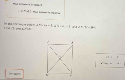 Your answer is incorrect. 
& N M L: Your answer is incorrect. 
In the rectangle below, JN=4x+5, KN=6x-1 , and ∠ NJM=39°. 
Find JL and ∠ NML.
JL=34
∠ NML=39°
Try again