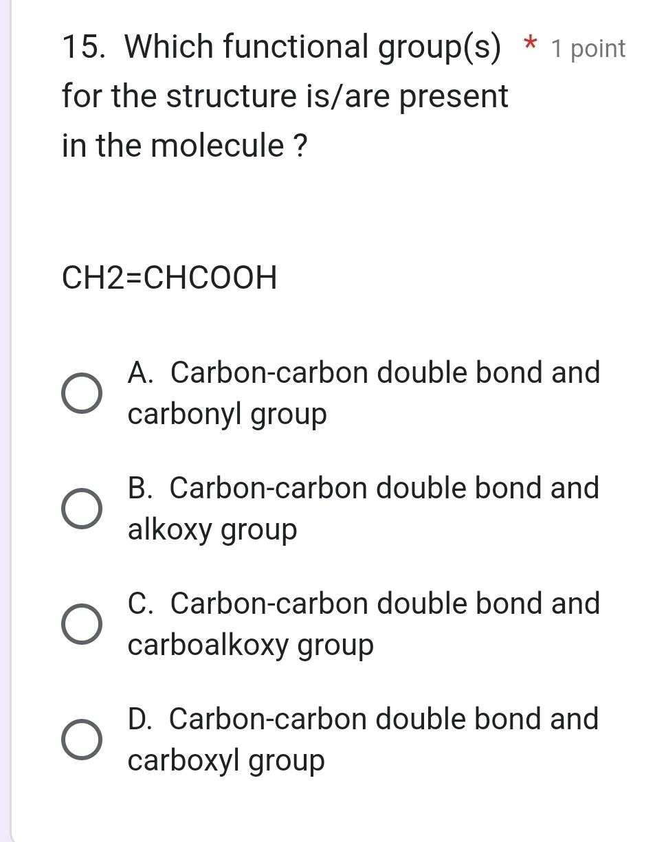 Which functional group(s) * 1 point
for the structure is/are present
in the molecule ?
0, 2=CHCOOH
A. Carbon-carbon double bond and
carbonyl group
B. Carbon-carbon double bond and
alkoxy group
C. Carbon-carbon double bond and
carboalkoxy group
D. Carbon-carbon double bond and
carboxyl group