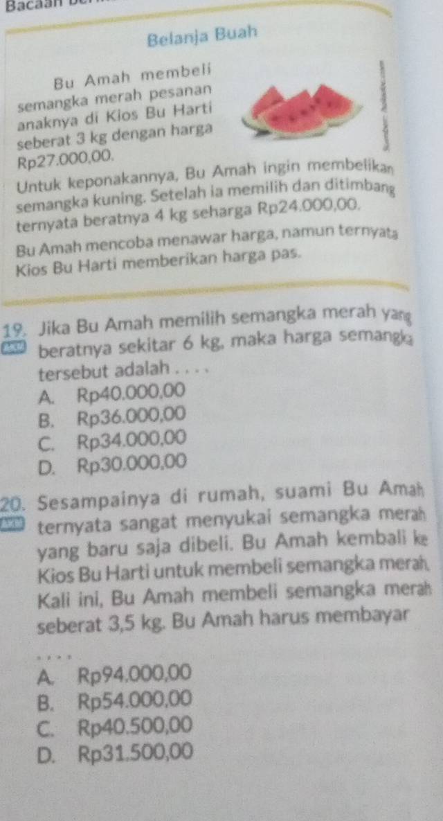 Belanja Buah
Bu Amah membeli
semangka merah pesanan
anaknya di Kios Bu Harti
seberat 3 kg dengan harga
Rp27.000,00.
Untuk keponakannya, Bu Amah ingin membelika
semangka kuning. Setelah ia memilih dan ditimbang
ternyata beratnya 4 kg seharga Rp24.000,00.
Bu Amah mencoba menawar harga, namun ternyata
Kios Bu Harti memberikan harga pas.
19. Jika Bu Amah memilih semangka merah yan
beratnya sekitar 6 kg, maka harga semang 
tersebut adalah . . . .
A. Rp40.000,00
B. Rp36.000,00
C. Rp34.000,00
D. Rp30.000,00
20. Sesampainya di rumah, suami Bu Amłḥ
ternyata sangat menyukai semangka mera 
yang baru saja dibeli. Bu Amah kembali k
Kios Bu Harti untuk membeli semangka merah
Kali ini, Bu Amah membeli semangka merah
seberat 3,5 kg. Bu Amah harus membayar
A. Rp94,000,00
B. Rp54.000,00
C. Rp40.500,00
D. Rp31.500,00