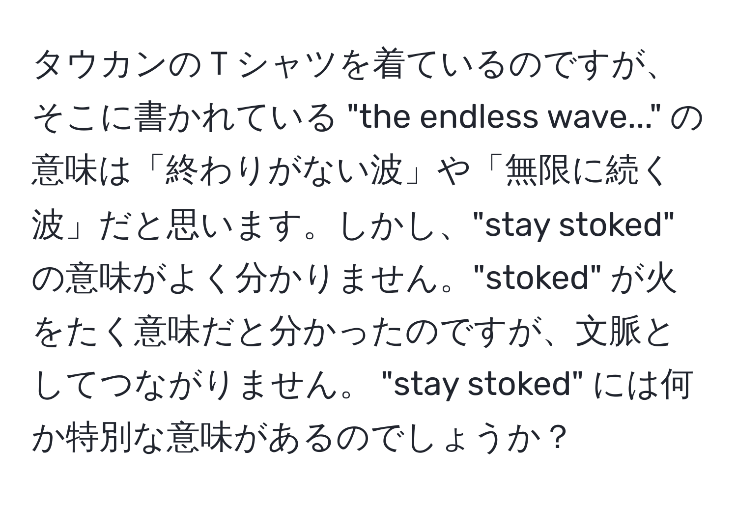 タウカンのＴシャツを着ているのですが、そこに書かれている "the endless wave..." の意味は「終わりがない波」や「無限に続く波」だと思います。しかし、"stay stoked" の意味がよく分かりません。"stoked" が火をたく意味だと分かったのですが、文脈としてつながりません。 "stay stoked" には何か特別な意味があるのでしょうか？