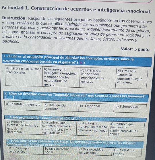 Actividad 1. Construcción de acuerdos e inteligencia emocional.
Instrucción: Responde las siguientes preguntas basándote en tus observaciones
y comprensión de lo que significa Distinguir los mecanismos que permiten a las
personas expresar y gestionar las emociones, independientemente de su género,
así como, analizar el concepto de asignación de roles de género en sociedad y su
impacto en la consolidación de sistemas democráticos, justos, inclusivos y
pacíficos.
Valor: 5 puntos
1. ¿Cuál es el propósito principal de abordar los conceptos erróneos sobre la
expresión emocional basada en el género? ( D
a) Reforzar las normas b) Promover la c) Diferenciar
tradicionales inteligencia emocional capacidades expresión d) Limitar la
y romper con los emocionales de emocional según
estereotipos de géneros el género.
género
2. ¿Qué se describe como un "lenguaje universal" que conecta a todos los humanos?
C J
a) Identidad de género b) Inteligencia c) Emociones d) Estereotipos
emocional