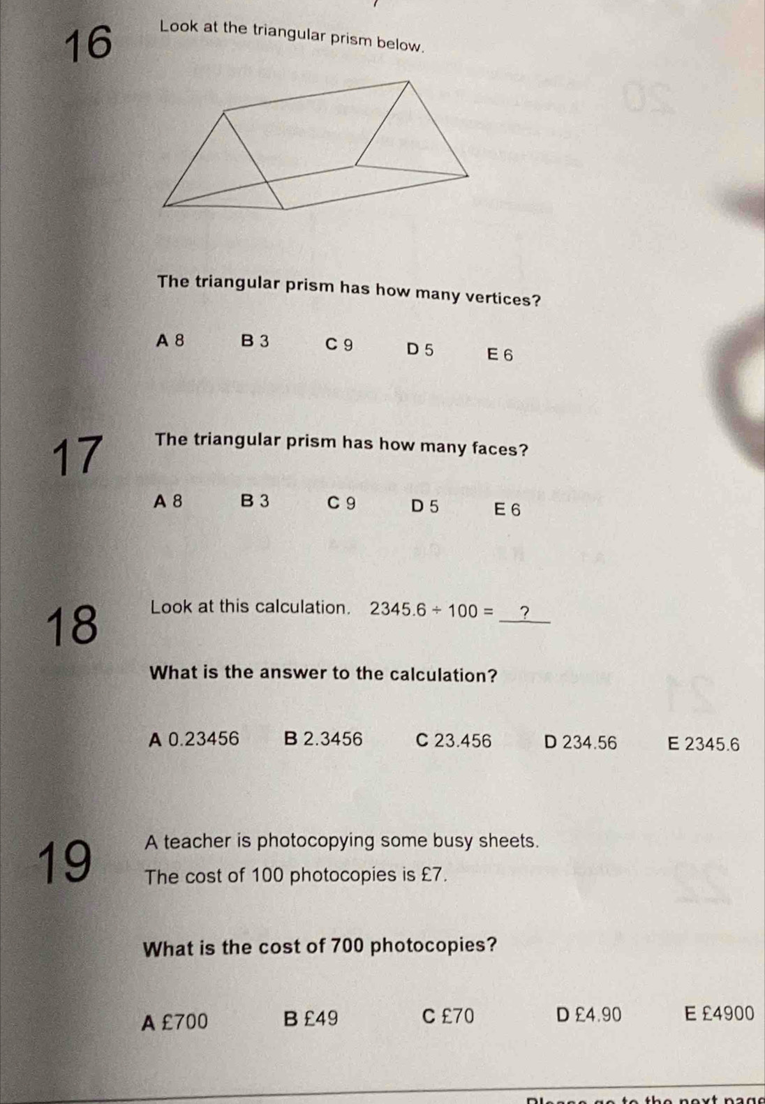 Look at the triangular prism below.
The triangular prism has how many vertices?
A 8 B 3 C9 D 5 E 6
17
The triangular prism has how many faces?
A 8 B 3 C 9 D 5 E6
18
_
Look at this calculation. 2345.6/ 100= ?
What is the answer to the calculation?
A 0.23456 B 2.3456 C 23.456 D 234.56 E 2345.6
19
A teacher is photocopying some busy sheets.
The cost of 100 photocopies is £7.
What is the cost of 700 photocopies?
A £700 B £49 C £70 D £4.90 E £4900