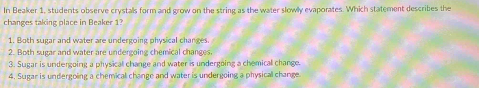 In Beaker 1, students observe crystals form and grow on the string as the water slowly evaporates. Which statement describes the
changes taking place in Beaker 1?
1. Both sugar and water are undergoing physical changes.
2. Both sugar and water are undergoing chemical changes.
3. Sugar is undergoing a physical change and water is undergoing a chemical change.
4. Sugar is undergoing a chemical change and water is undergoing a physical change.