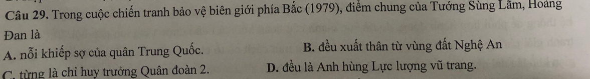 Trong cuộc chiến tranh bảo vệ biên giới phía Bắc (1979), điểm chung của Tướng Sùng Lãm, Hoảng
Đan là
A. nỗi khiếp sợ của quân Trung Quốc. B. đều xuất thân từ vùng đất Nghệ An
C. từng là chỉ huy trưởng Quân đoàn 2. D. đều là Anh hùng Lực lượng vũ trang.