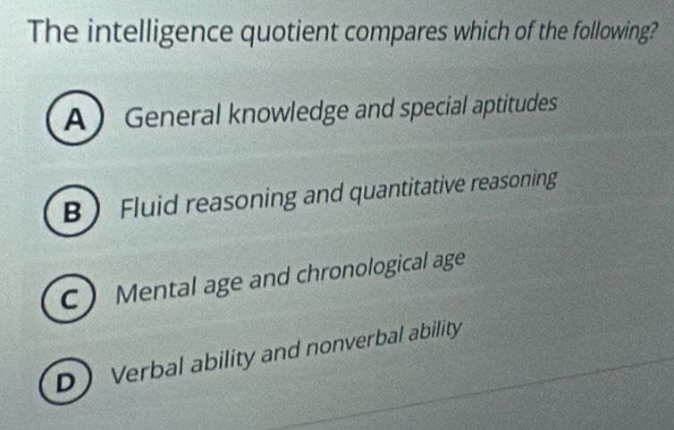 The intelligence quotient compares which of the following?
A General knowledge and special aptitudes
B Fluid reasoning and quantitative reasoning
C Mental age and chronological age
D Verbal ability and nonverbal ability