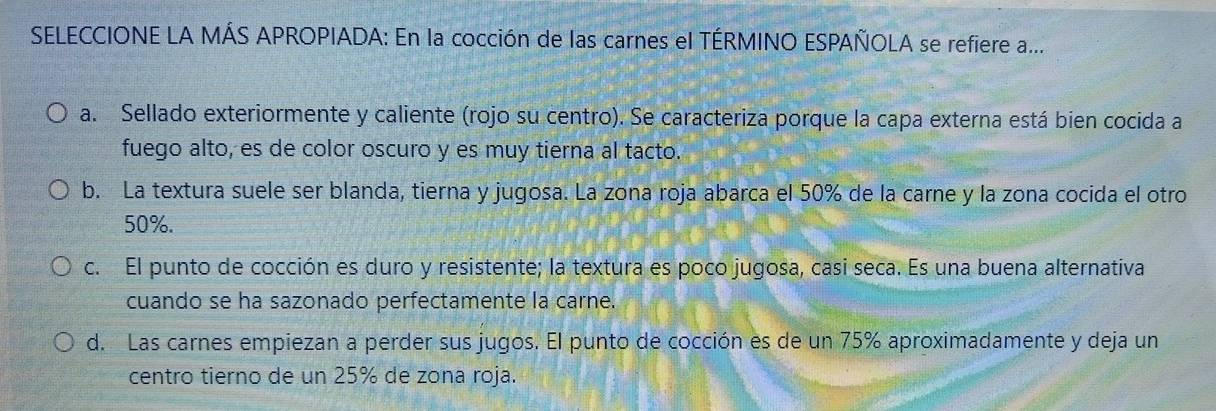 SELECCIONE LA MÁS APROPIADA: En la cocción de las carnes el TÉRMINO ESPAÑOLA se refiere a...
a. Sellado exteriormente y caliente (rojo su centro). Se caracteriza porque la capa externa está bien cocida a
fuego alto, es de color oscuro y es muy tierna al tacto.
b. La textura suele ser blanda, tierna y jugosa. La zona roja abarca el 50% de la carne y la zona cocida el otro
50%.
c. El punto de cocción es duro y resistente; la textura es poco jugosa, casi seca. Es una buena alternativa
cuando se ha sazonado perfectamente la carne.
d. Las carnes empiezan a perder sus jugos. El punto de cocción es de un 75% aproximadamente y deja un
centro tierno de un 25% de zona roja.