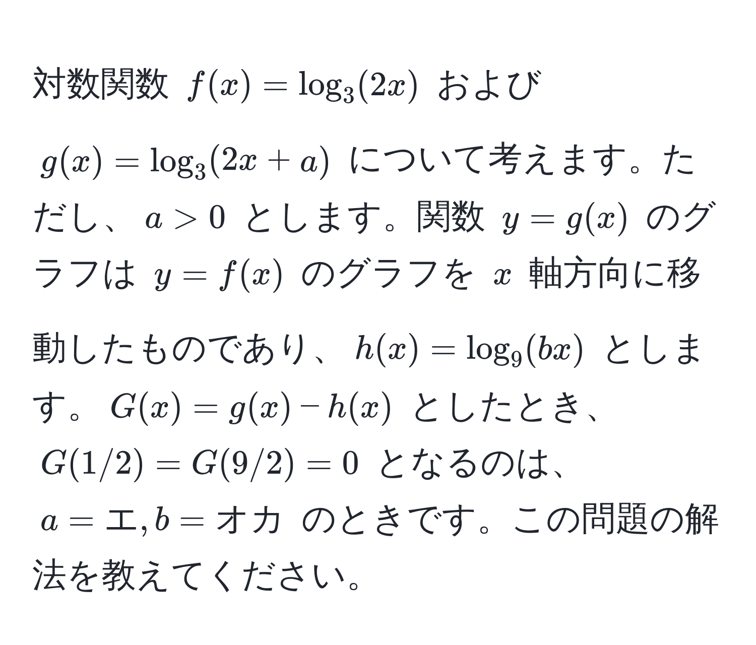 対数関数 $f(x) = log_3(2x)$ および $g(x) = log_3(2x + a)$ について考えます。ただし、$a > 0$ とします。関数 $y = g(x)$ のグラフは $y = f(x)$ のグラフを $x$ 軸方向に移動したものであり、$h(x) = log_9(bx)$ とします。$G(x) = g(x) - h(x)$ としたとき、$G(1/2) = G(9/2) = 0$ となるのは、$a = エ, b = オカ$ のときです。この問題の解法を教えてください。