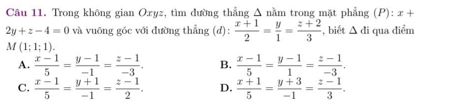 Trong không gian Oxyz, tìm đường thẳng Δ nằm trong mặt phẳng (P): x+
2y+z-4=0 và vuông góc với đường thẳng (d):  (x+1)/2 = y/1 = (z+2)/3  , biết △ di qua điểm
M(1;1;1).
A.  (x-1)/5 = (y-1)/-1 = (z-1)/-3 .  (x-1)/5 = (y-1)/1 = (z-1)/-3 . 
B.
C.  (x-1)/5 = (y+1)/-1 = (z-1)/2 .  (x+1)/5 = (y+3)/-1 = (z-1)/3 . 
D.