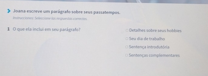 Joana escreve um parágrafo sobre seus passatempos. 
Instrucciones: Seleccione las respuestas correctas. 
1 0 que ela inclui em seu parágrafo? Detalhes sobre seus hobbies 
Seu dia de trabalho 
Sentença introdutória 
Sentenças complementares