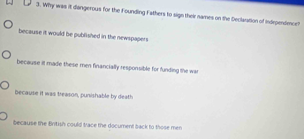 Why was it dangerous for the Founding Fathers to sign their names on the Declaration of Independence?
because it would be published in the newspapers
because it made these men financially responsible for funding the war
because it was treason, punishable by death
because the British could trace the document back to those men