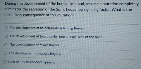 During the development of the human limb bud, assume a mutation completely
eliminates the secretion of the Sonic hedgehog signaling factor. What is the
most likely consequence of this mutation?
The development of an extraordinarily long thumb.
The development of two thumbs, one on each side of the hand.
The development of fewer fingers.
The development of excess fingers.
Lack of any finger development