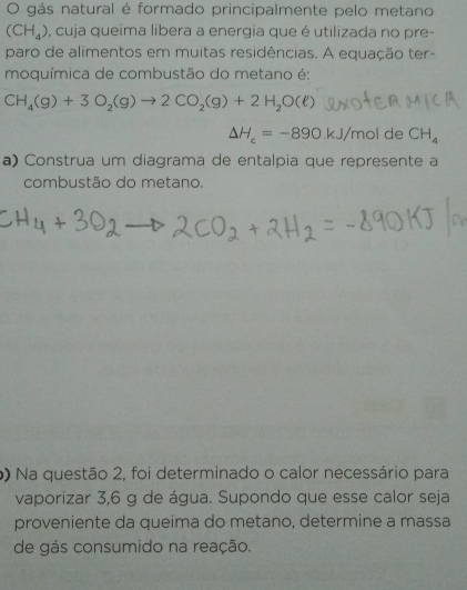 gás natural é formado principalmente pelo metano
(CH_4) e, cuja queima libera a energia que é utilizada no pre- 
paro de alimentos em muitas residências. A equação ter- 
moquímica de combustão do metano é:
CH_4(g)+3O_2(g)to 2CO_2(g)+2H_2O(ell )
△ H_c=-890kJ/molde CH_4
a) Construa um diagrama de entalpia que represente a 
combustão do metano. 
o) Na questão 2, foi determinado o calor necessário para 
vaporizar 3,6 g de água. Supondo que esse calor seja 
proveniente da queima do metano, determine a massa 
de gás consumido na reação.