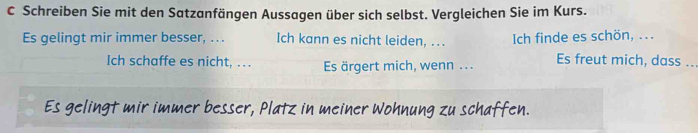 Schreiben Sie mit den Satzanfängen Aussagen über sich selbst. Vergleichen Sie im Kurs. 
Es gelingt mir immer besser, .. . Ich kann es nicht leiden, ... Ich finde es schön, ... 
Ich schaffe es nicht, .. Es ärgert mich, wenn ... 
Es freut mich, dass .. 
Es gelingt mir immer besser, Platz in meiner Wohnung zu schaffen.