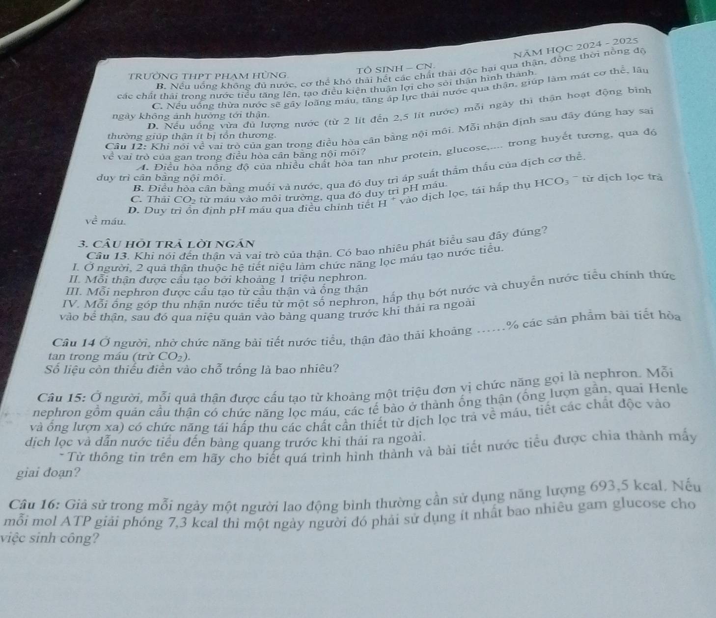 NÄM HỌC 2024 - 2025
TÔ SINH - CN.
B. Nếu uống không đủ nước, cơ thể khó thải hết các chất thải độc hại qua thận, đồng thời nồng độ
TRƯỜNG THPT PHAM HÜNG.
các chất thải trong nước tiểu tăng lên, tạo điều kiện thuận lợi cho sỏi thận hình thành
C. Nếu uống thừa nước sẽ gây loãng máu, tăng áp lực thải nước qua thận, giúp làm mát cơ thể, lâu
D. Nếu uống vừa đủ lượng nước (từ 2 lít đến 2,5 lít nước) mỗi ngày thì thận hoạt động bình
ngày không ảnh hưởng tới thận
Câu 12: Khi nói về vai trò của gan trong điều hòa cân bằng nội môi. Mỗi nhận định sau đây đúng hay sai
thường giúp thận ít bị tổn thương.
A. Điều hòa nổng độ của nhiều chất hòa tan như protein, glucose,.... trong huyết tương, qua đó
về vai trò của gan trong điều hòa cân bằng nội môi?
B. Điều hỏa cần bằng muối và nước, qua đó duy trì áp suất thầm thấu của dịch cơ thể,
duy trì cân băng nội môi
HCO_3 ừ dịch lọc trà
C. Thải CO_2 từ máu vào môi trường, qua đó duy trì pH máu.
D. Duy a định pH máu qua điều chỉnh tiết H * vào dịch lọc, tải hấp thụ
Vhat e máu
3. câU HÕI tRả lờI ngÁn
Câu 13. Khi nói đến thân và vai trò của thận. Có bao nhiêu phát biểu sau đây đúng?
I. Ở người, 2 quả thận thuộc hệ tiết niệu làm chức năng lọc máu tạo nước tiểu.
II. Mỗi thận được cầu tạo bởi khoảng 1 triệu nephron.
III. Mỗi nephron được cấu tạo từ cầu thận và ống thận
IV. Mỗi ống góp thu nhận nước tiểu từ một số nephron, hấp thụ bớt nước và chuyển nước tiểu chính thức
vào bể thận, sau đó qua niệu quản vào bàng quang trước khi thải ra ngoài
Câu 14 Ở người, nhờ chức năng bài tiết nước tiểu, thận đào thải khoảng .....% các sản phẩm bài tiết hòa
tan trong máu (trừ CO_2).
Số liệu còn thiếu điễn vào chỗ trống là bao nhiêu?
Câu 15: Ở người, mỗi quả thận được cấu tạo từ khoảng một triệu đơn vị chức năng gọi là nephron. Mỗi
nephron gồm quán cầu thận có chức năng lọc máu, các tế bào ở thành ống thận (ống lượn gần, quai Henle
và ống lượn xa) có chức năng tái hấp thu các chất cần thiết từ dịch lọc trả về máu, tiết các chất độc vào
dịch lọc và dẫn nước tiểu đến bàng quang trước khi thải ra ngoài.
- Từ thông tin trên em hãy cho biết quá trình hình thành và bài tiết nước tiểu được chia thành mấy
giai đoan?
Câu 16: Giả sử trong mỗi ngày một người lao động bình thường cần sử dụng năng lượng 693,5 keal, Nếu
mỗi mol ATP giải phóng 7,3 kcal thì một ngày người đó phải sử dụng ít nhất bao nhiêu gam glucose cho
việc sinh công?