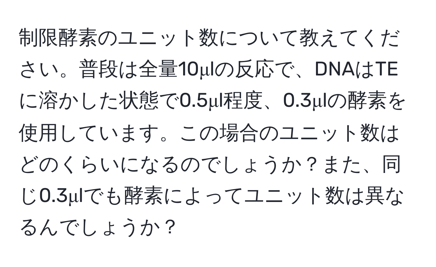 制限酵素のユニット数について教えてください。普段は全量10μlの反応で、DNAはTEに溶かした状態で0.5μl程度、0.3μlの酵素を使用しています。この場合のユニット数はどのくらいになるのでしょうか？また、同じ0.3μlでも酵素によってユニット数は異なるんでしょうか？