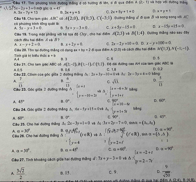 Tìm phương trình đường thẳng d có hướng đi lên, d đi qua điểm A(2;-1) và hợp với đường thắng
5x-2y+3=0m ột góc alpha =45°.
A. 3x-7y=13 B. 3x+y=5 C. 2x+5y+1=0 D. x+y=1
Câu 18. Cho tam giác ABC có A(2;0),B(0;3),C(-3;1) , Đường thẳng đ đi qua B và song song với AC
có phương trình tống quát là:
A. 5x-y+3=0. B. 5x+y-3=0. C. x+5y-15=0 D. x-15y+15=0
Câu 19. Trong mặt phầng với hệ tọa độ Oxy , cho hai điểm A(2;3) và B(1;4). Đường thẳng nào sau đây
cách đều hai điểm A và B?
A. x-y+2=0. B. x+2y=0. C. 2x-2y+10=0 D. x-y+100=0.
Câu 20. Tồn tại đường thẳng có dạng ax+by=2 đi qua điểm A(2;0) và cách đều hai điểm M(1;3),N(-1;-1).
Tính giá trị biểu thức a+b
A.4 B. 3 C. 6 D. 5
Câu 21, Cho tam giác ABC có A(2;-2),B(1;-1),C(5;2). Độ dài đường cao AH của tam giác ABC là
A.0,5 B. 0,6 C. 1,8 D. 0,2
Câu 22. Côsin của góc giữa 2 đường thẳng A : 2x+3y-10=0 và △ _2:2x-3y+4=0 bǎng:
B.
C. sqrt(13). D.  5/13 ·
A.  7/13 ·  6/13 · (x=t △ _2:beginarrayl x=-6+3t y=1+tendarray. bằng:
Câu 23. Góc giữa 2 đường thắng Delta : y=-10+2t và
A. 45° B. 0°. 90° D. 60°.
Câu 24. Góc giữa 2 đường thắng △ _1:6x-5y+15=0 và △ _2:beginarrayl |x=10-6t |y=1+5tendarray. bằng:
A. 60°. B. 0°. C. 90°. D. 45°.
Câu 25. Cho hai đường thắng △ _1:2x-3y+1=0 và △ _2:3x+2y-7=0 , tinhα =(△ _1,△ _2)
D. alpha =90^0.
A. alpha =30^0. B. q_x=45^0_+t (t∈ R) và A : beginarrayr f xx=1equiv 60°. sqrt()endarray (t'∈ R) , tín h alpha =(△ ,△ ).
Câu 26. Cho hai đường thẳng Δ :
1 beginarrayl y=4endarray. 2 beginarrayl y=2+t'endarray. 1 2
A. alpha =30°. B. alpha =45° C. alpha =60°. D. alpha =90°.
Câu 27. Tính khoảng cách giữa hai đường thẳng d:7x+y-3=0 và △ :beginarrayl x=-2+t y=2-7tendarray.
A.  3sqrt(2)/2 . B. 15 . c. 9. D.  9/sqrt(50) .
A song song với đường thẳng đi qua hai điểm A(2;4),B(4;8).