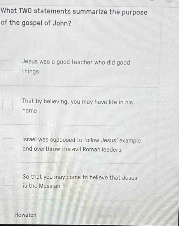 What TWO statements summarize the purpose
of the gospel of John?
Jesus was a good teacher who did good
things
That by believing, you may have life in his
name
Israel was supposed to follow Jesus' example
and overthrow the evil Roman leaders
So that you may come to believe that Jesus
is the Messiah
Rewatch Submit