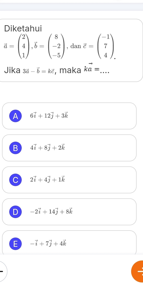 Diketahui
vector a=beginpmatrix 2 4 1endpmatrix , vector b=beginpmatrix 8 -2 -5endpmatrix , dan vector c=beginpmatrix -1 7 4endpmatrix
Jika 3vector a-vector b=kvector c , maka kvector a= _
A 6vector i+12vector j+3vector k
B 4vector i+8vector j+2vector k
C 2vector i+4vector j+1vector k
D -2vector i+14vector j+8vector k
E -vector i+7vector j+4vector k